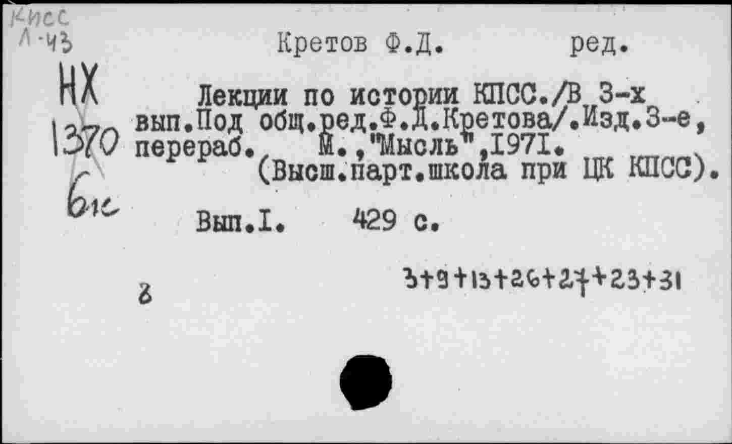 ﻿
нх
1370
Кретов Ф.Д
ред.
Лекции по истории КПСС./В 3-х вып.Под общ.ред.Ф.Д.Кретова/.Изд.З-е, перераб.	Й.,"Мысль*,1971*
(Высш.парт.школа при ЦК КПСС).
Вып.1. 429 с.
6
Ъ+9 + Ь+20,и^^+31